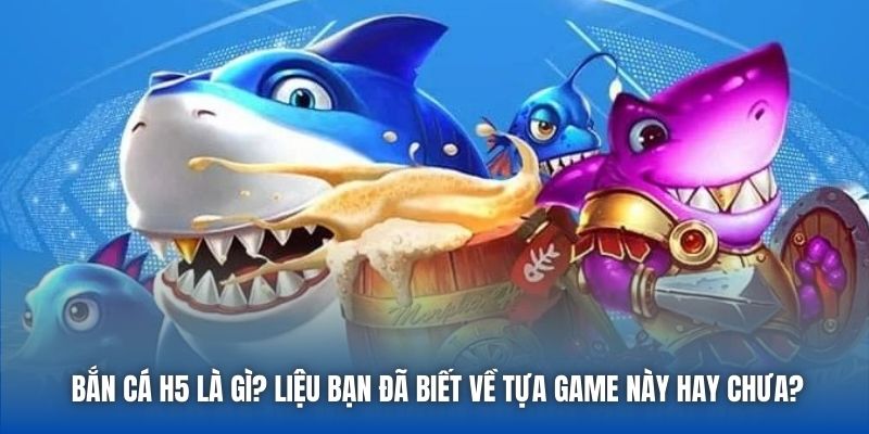 Bắn cá H5 là gì? Liệu bạn đã biết về tựa game này hay chưa?